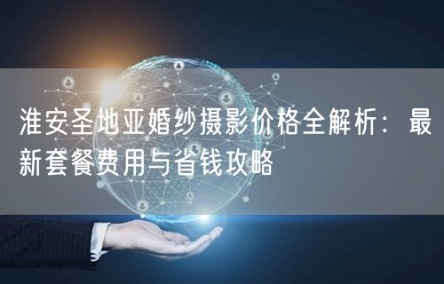 淮安圣地亚婚纱摄影价格全解析:最新套餐费用与省钱攻略