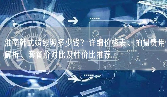淮南韩式婚纱照多少钱？详细价格表、拍摄费用解析、套餐价对比及性价比推荐