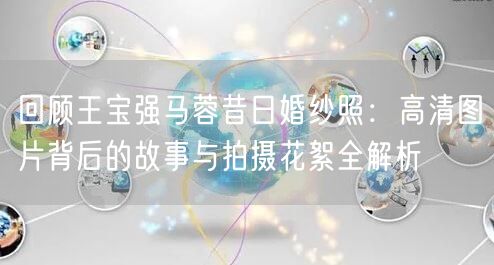 回顾王宝强马蓉昔日婚纱照：高清图片背后的故事与拍摄花絮全解析