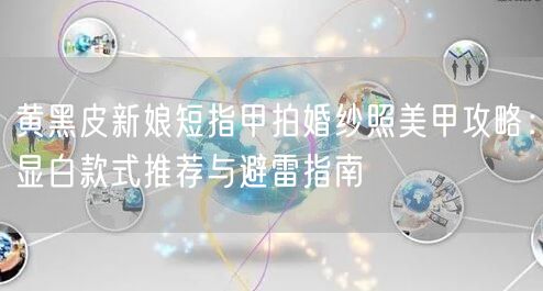黄黑皮新娘短指甲拍婚纱照美甲攻略:显白款式推荐与避雷指南