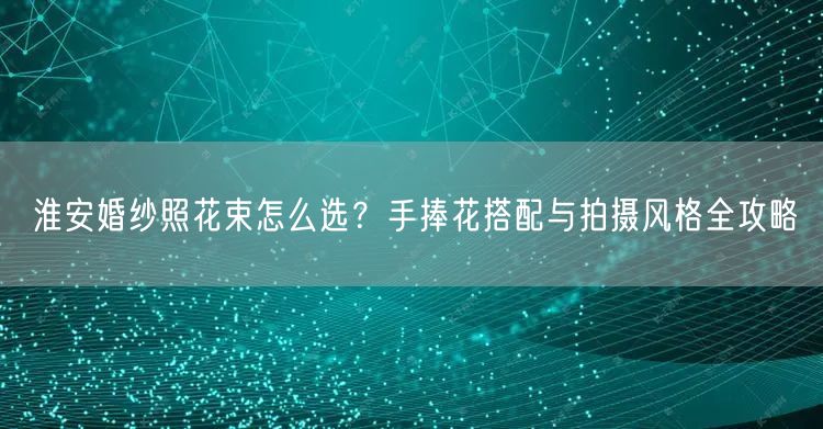 淮安婚纱照花束怎么选?手捧花搭配与拍摄风格全攻略