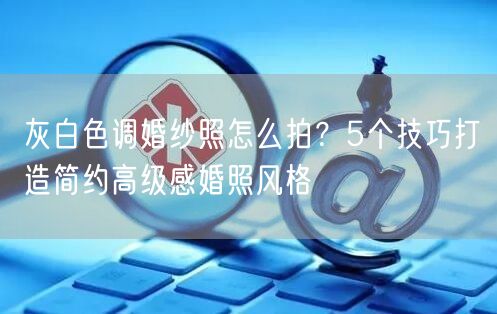 灰白色调婚纱照怎么拍？5个技巧打造简约高级感婚照风格