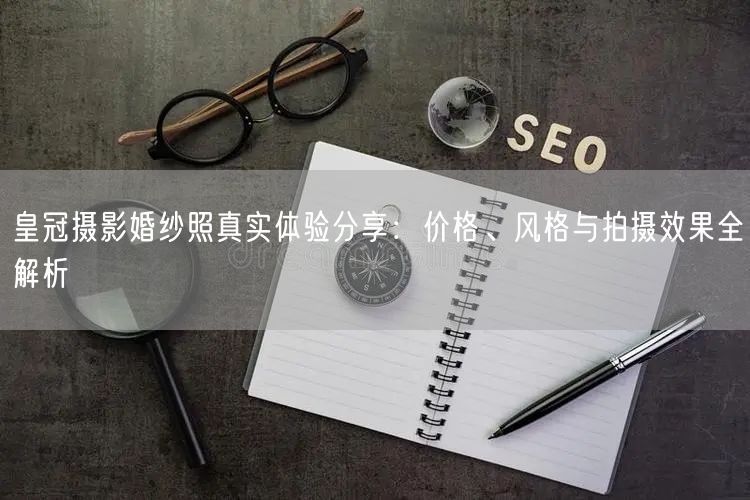 皇冠摄影婚纱照真实体验分享:价格、风格与拍摄效果全解析