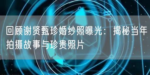 回顾谢贤甄珍婚纱照曝光：揭秘当年拍摄故事与珍贵照片