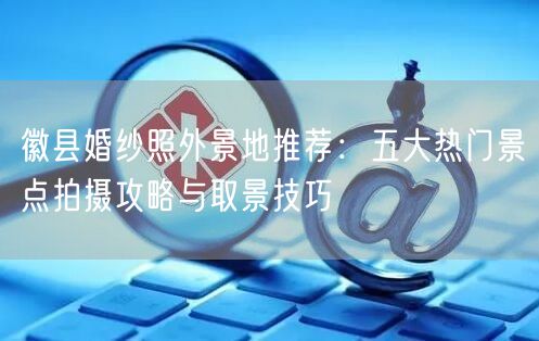 徽县婚纱照外景地推荐：五大热门景点拍摄攻略与取景技巧