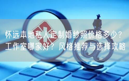 怀远本地私人定制婚纱照价格多少?工作室哪家好?风格推荐与选择攻略