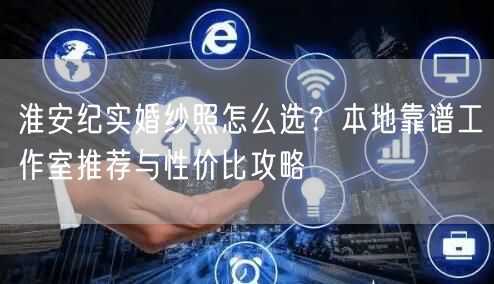 淮安纪实婚纱照怎么选？本地靠谱工作室推荐与性价比攻略