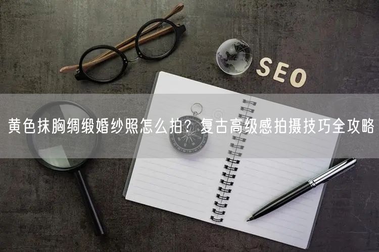 黄色抹胸绸缎婚纱照怎么拍？复古高级感拍摄技巧全攻略