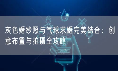灰色婚纱照与气球求婚完美结合:创意布置与拍摄全攻略