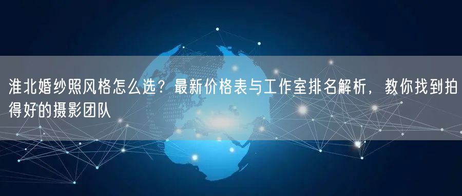 淮北婚纱照风格怎么选?最新价格表与工作室排名解析,教你找到拍得好的摄影团队