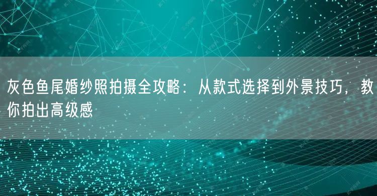 灰色鱼尾婚纱照拍摄全攻略：从款式选择到外景技巧，教你拍出高级感