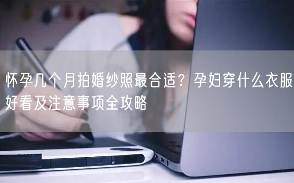 怀孕几个月拍婚纱照最合适?孕妇穿什么衣服好看及注意事项全攻略
