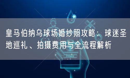 皇马伯纳乌球场婚纱照攻略：球迷圣地巡礼、拍摄费用与全流程解析