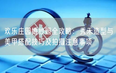 欢乐庄园婚纱照全攻略:秀禾造型与美甲搭配技巧及拍摄注意事项