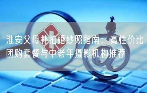 淮安父母补拍婚纱照指南：高性价比团购套餐与中老年摄影机构推荐