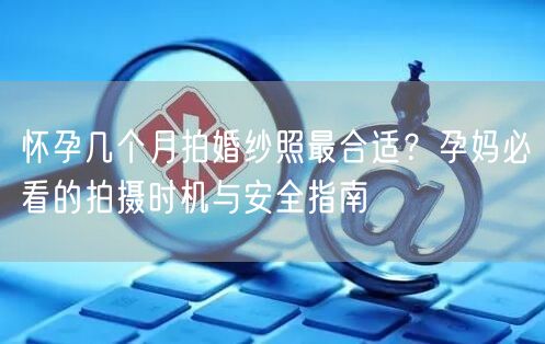怀孕几个月拍婚纱照最合适?孕妈必看的拍摄时机与安全指南